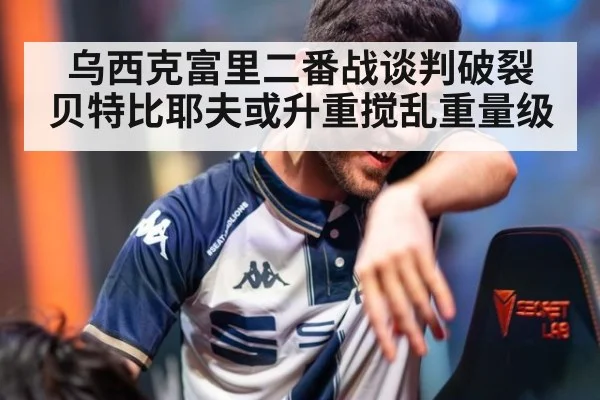乌西克富里二番战谈判破裂 贝特比耶夫或升重搅乱重量级
