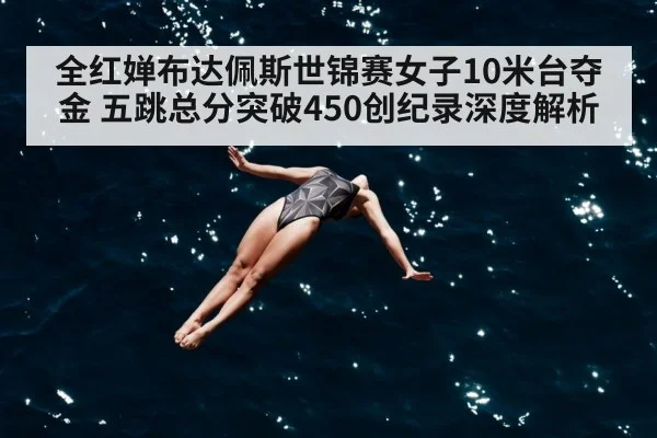 全红婵布达佩斯世锦赛女子10米台夺金 五跳总分突破450创纪录深度解析